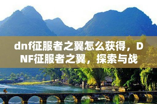 dnf征服者之翼怎么获得，DNF征服者之翼，探索与战斗的终极武器！