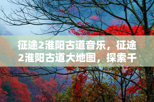 征途2淮阳古道音乐，征途2淮阳古道大地图，探索千年古道的奇幻之旅