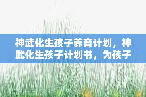 神武化生孩子养育计划，神武化生孩子计划书，为孩子量身定制的成长蓝图