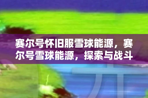 赛尔号怀旧服雪球能源，赛尔号雪球能源，探索与战斗的新篇章