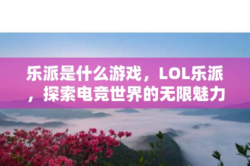 乐派是什么游戏，LOL乐派，探索电竞世界的无限魅力资讯频道