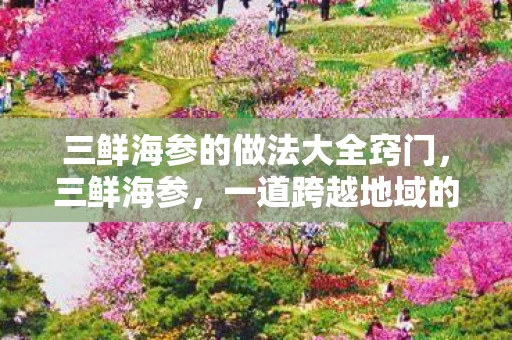 三鲜海参的做法大全窍门，三鲜海参，一道跨越地域的美食传奇