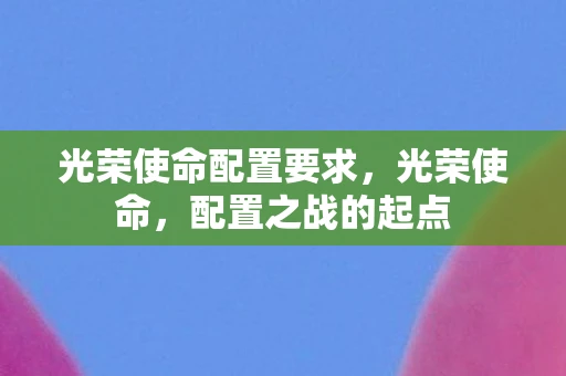 光荣使命配置要求,光荣使命,配置之战的起点 光荣使命配置要求,光荣使命,配置之战的起点