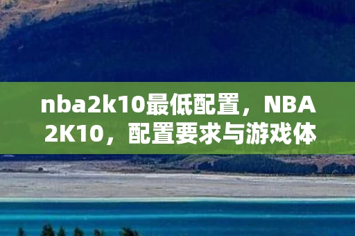 nba2k10最低配置,NBA 2K10,配置要求与游戏体验 nba2k10最低配置,NBA 2K10,配置要求与游戏体验