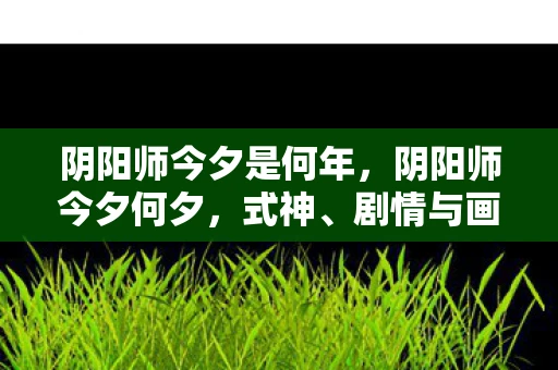 阴阳师今夕是何年,阴阳师今夕何夕,式神、剧情与画风的完美融合 阴阳师今夕是何年,阴阳师今夕何夕,式神、剧情与画风的完美融合