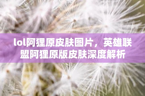 lol阿狸原皮肤图片，英雄联盟阿狸原版皮肤深度解析