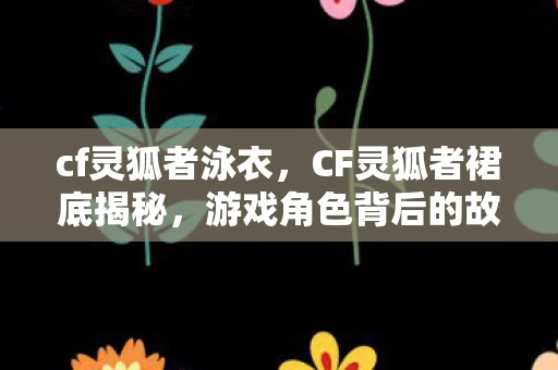 cf灵狐者泳衣,CF灵狐者裙底揭秘,游戏角色背后的故事与魅力 cf灵狐者泳衣,CF灵狐者裙底揭秘,游戏角色背后的故事与魅力