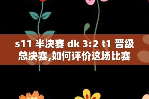 s11 半决赛 dk 3:2 t1 晋级总决赛,如何评价这场比赛?英雄联盟S11半决赛，T1与DK的巅峰对决