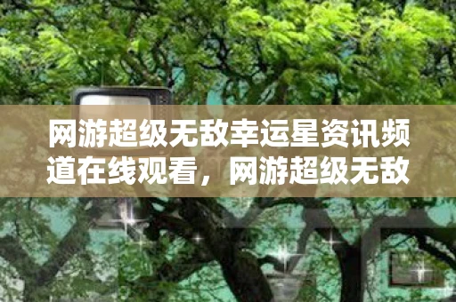网游超级无敌幸运星资讯频道在线观看,网游超级无敌幸运星资讯频道—探索虚拟世界的宝藏 网游超级无敌幸运星资讯频道在线观看,网游超级无敌幸运星资讯频道—探索虚拟世界的宝藏