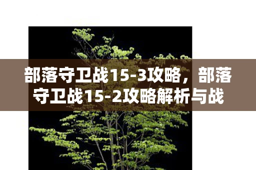 部落守卫战15-3攻略,部落守卫战15-2攻略解析与战斗策略 部落守卫战15-3攻略,部落守卫战15-2攻略解析与战斗策略
