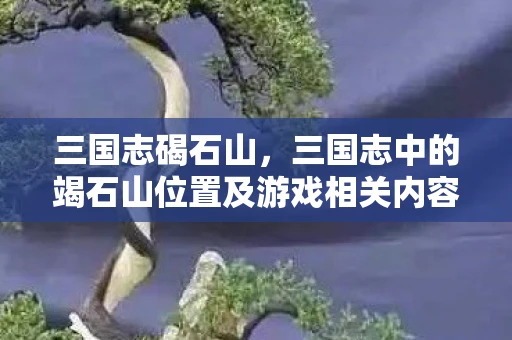 三国志碣石山，三国志中的竭石山位置及游戏相关内容探讨