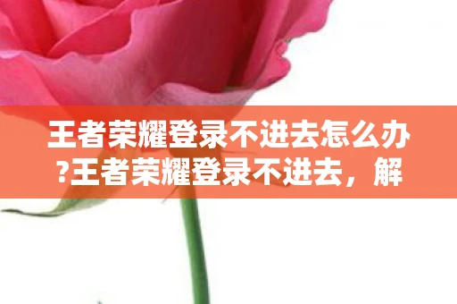 王者荣耀登录不进去怎么办?王者荣耀登录不进去，解决登录难题的实用建议