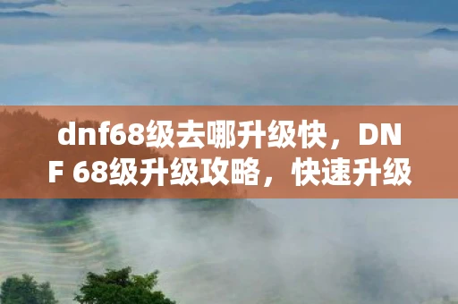 dnf68级去哪升级快,DNF 68级升级攻略,快速升级指南 dnf68级去哪升级快,DNF 68级升级攻略,快速升级指南