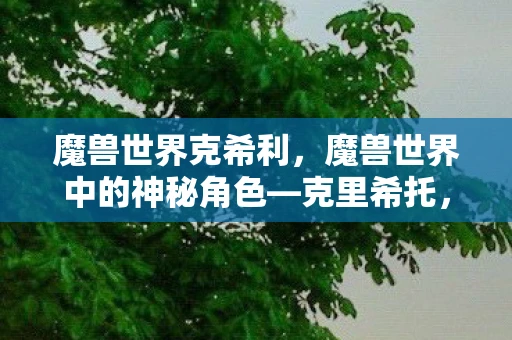 魔兽世界克希利,魔兽世界中的神秘角色—克里希托,克里希托的传奇故事与影响 魔兽世界克希利,魔兽世界中的神秘角色—克里希托,克里希托的传奇故事与影响