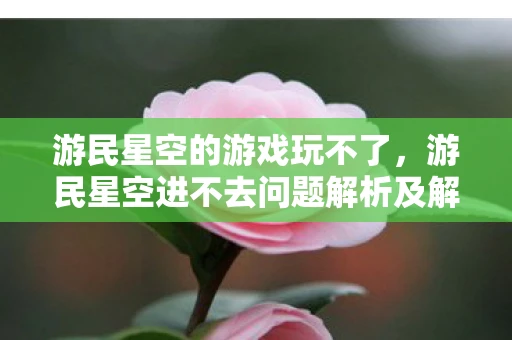 游民星空的游戏玩不了，游民星空进不去问题解析及解决方法探讨