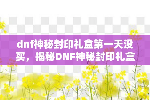 dnf神秘封印礼盒第一天没买,揭秘DNF神秘封印礼盒,玩家的福音与秘密宝藏 dnf神秘封印礼盒第一天没买,揭秘DNF神秘封印礼盒,玩家的福音与秘密宝藏