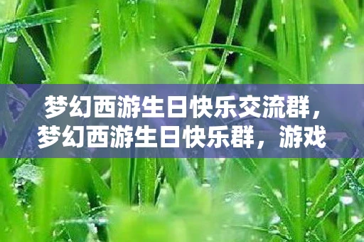 梦幻西游生日快乐交流群,梦幻西游生日快乐群,游戏中的温馨时刻与独特庆祝方式 梦幻西游生日快乐交流群,梦幻西游生日快乐群,游戏中的温馨时刻与独特庆祝方式