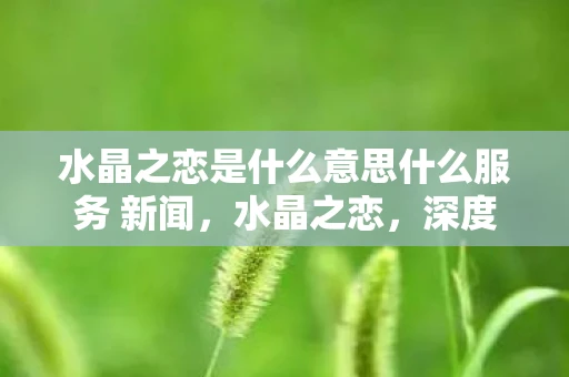 水晶之恋是什么意思什么服务 新闻,水晶之恋,深度解析一种独特的玩法 水晶之恋是什么意思什么服务 新闻,水晶之恋,深度解析一种独特的玩法