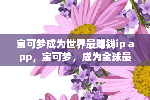 宝可梦成为世界最赚钱ip app，宝可梦，成为全球最赚钱IP背后的秘密