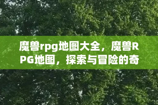魔兽rpg地图大全，魔兽RPG地图，探索与冒险的奇幻世界