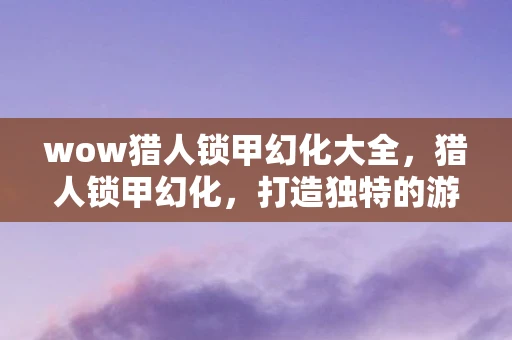 wow猎人锁甲幻化大全，猎人锁甲幻化，打造独特的游戏角色外观