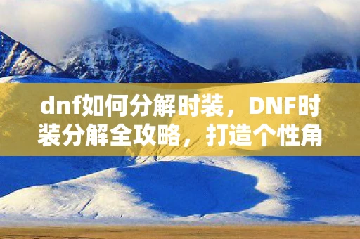 dnf如何分解时装,DNF时装分解全攻略,打造个性角色,轻松上手 dnf如何分解时装,DNF时装分解全攻略,打造个性角色,轻松上手
