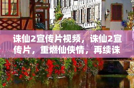 诛仙2宣传片视频，诛仙2宣传片，重燃仙侠情，再续诛仙缘