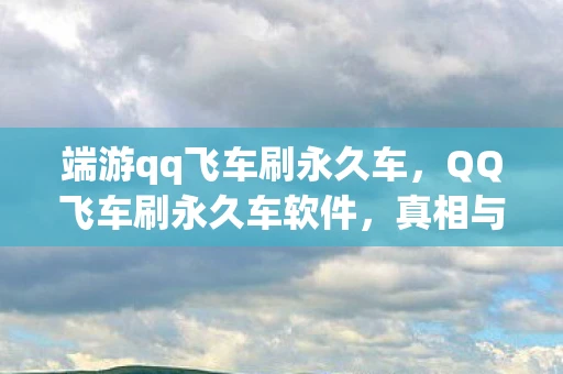 端游qq飞车刷永久车，QQ飞车刷永久车软件，真相与风险