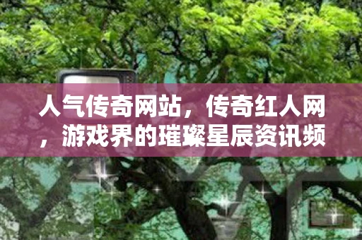 人气传奇网站，传奇红人网，游戏界的璀璨星辰资讯频道
