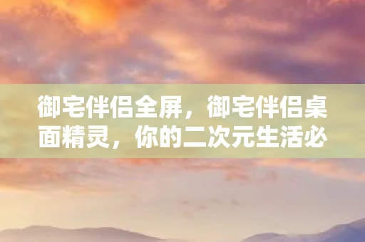 御宅伴侣全屏,御宅伴侣桌面精灵,你的二次元生活必备神器 御宅伴侣全屏,御宅伴侣桌面精灵,你的二次元生活必备神器