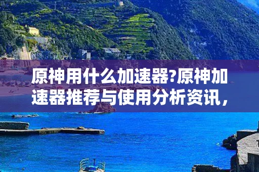原神用什么加速器?原神加速器推荐与使用分析资讯，选择最适合你的加速器