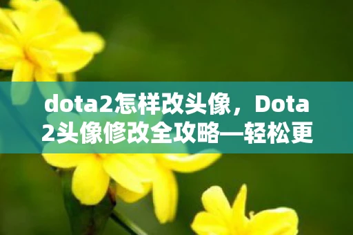 dota2怎样改头像，Dota2头像修改全攻略—轻松更换你的专属头像