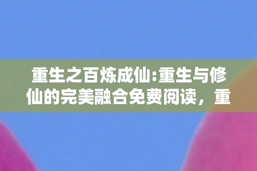 重生之百炼成仙:重生与修仙的完美融合免费阅读，重生之百炼成仙，重生与修仙的完美融合