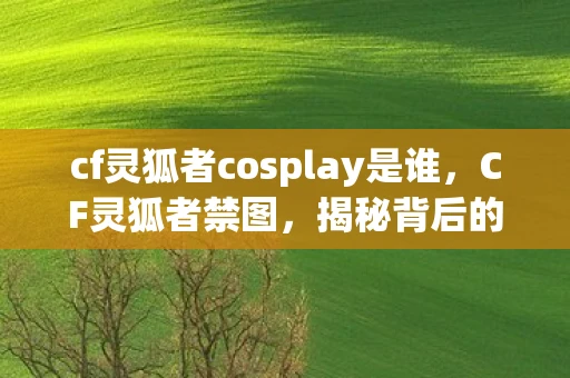 cf灵狐者cosplay是谁，CF灵狐者禁图，揭秘背后的故事与奥秘