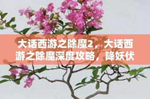 大话西游之除魔2，大话西游之除魔深度攻略，降妖伏魔，三界之旅的制胜之道