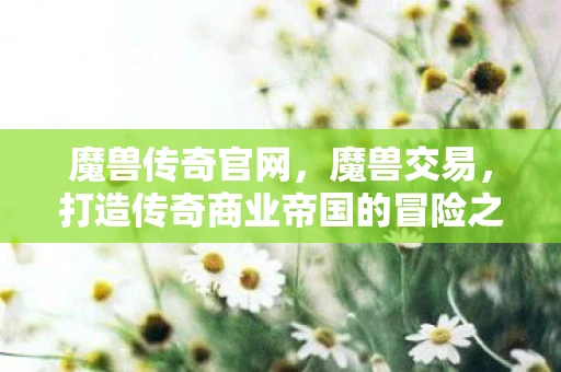 魔兽传奇官网，魔兽交易，打造传奇商业帝国的冒险之旅