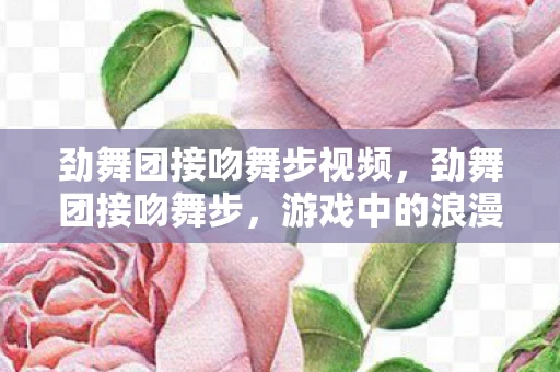 劲舞团接吻舞步视频,劲舞团接吻舞步,游戏中的浪漫瞬间 劲舞团接吻舞步视频,劲舞团接吻舞步,游戏中的浪漫瞬间