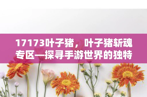 17173叶子猪,叶子猪斩魂专区—探寻手游世界的独特魅力与精彩亮点资讯频道 17173叶子猪,叶子猪斩魂专区—探寻手游世界的独特魅力与精彩亮点资讯频道