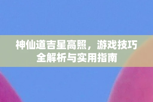 神仙道吉星高照,游戏技巧全解析与实用指南 神仙道吉星高照,游戏技巧全解析与实用指南