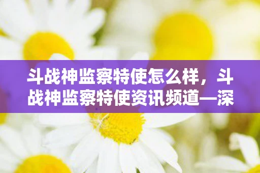 斗战神监察特使怎么样,斗战神监察特使资讯频道—深入解析游戏内外的守护者 斗战神监察特使怎么样,斗战神监察特使资讯频道—深入解析游戏内外的守护者