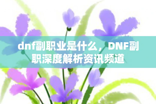 dnf副职业是什么，DNF副职深度解析资讯频道