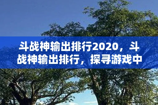 斗战神输出排行2020,斗战神输出排行,探寻游戏中的顶尖输出力量 斗战神输出排行2020,斗战神输出排行,探寻游戏中的顶尖输出力量