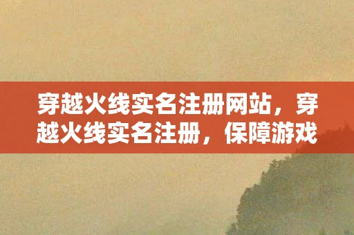 穿越火线实名注册网站，穿越火线实名注册，保障游戏安全与用户体验