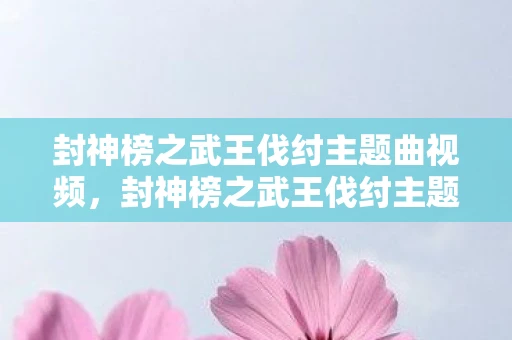 封神榜之武王伐纣主题曲视频，封神榜之武王伐纣主题曲，音乐与剧情的完美融合