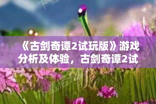 《古剑奇谭2试玩版》游戏分析及体验,古剑奇谭2试玩版游戏分析及体验 《古剑奇谭2试玩版》游戏分析及体验,古剑奇谭2试玩版游戏分析及体验