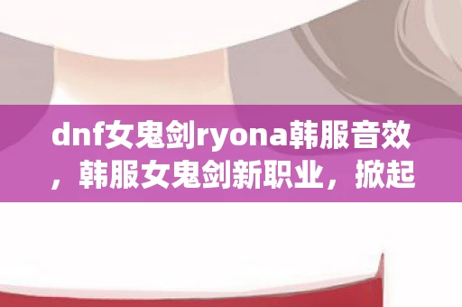 dnf女鬼剑ryona韩服音效，韩服女鬼剑新职业，掀起风暴的剑刃舞者