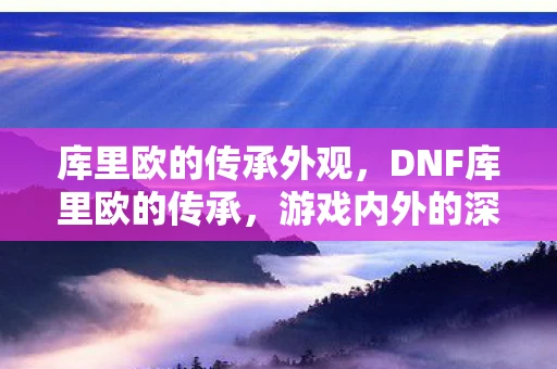 库里欧的传承外观，DNF库里欧的传承，游戏内外的深远影响