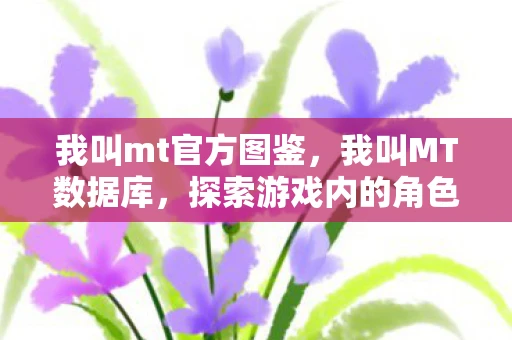 我叫mt官方图鉴,我叫MT数据库,探索游戏内的角色与数据 我叫mt官方图鉴,我叫MT数据库,探索游戏内的角色与数据