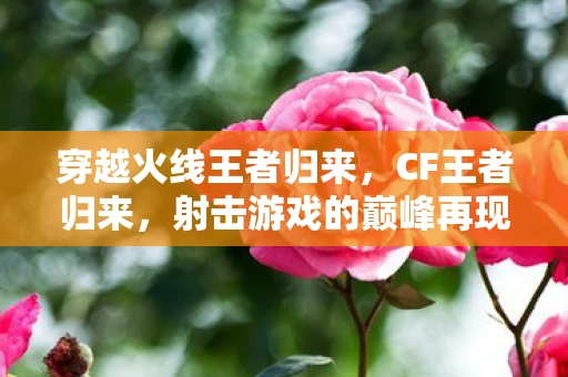 穿越火线王者归来，CF王者归来，射击游戏的巅峰再现资讯