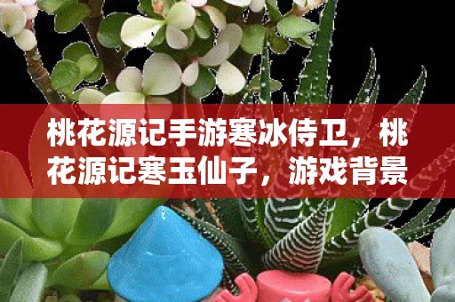 桃花源记手游寒冰侍卫,桃花源记寒玉仙子,游戏背景与角色深度解析 桃花源记手游寒冰侍卫,桃花源记寒玉仙子,游戏背景与角色深度解析